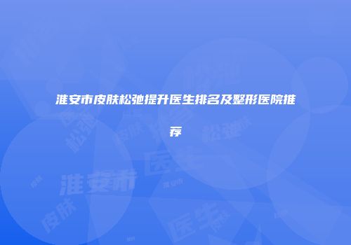 淮安市皮肤松弛提升医生排名及整形医院推荐