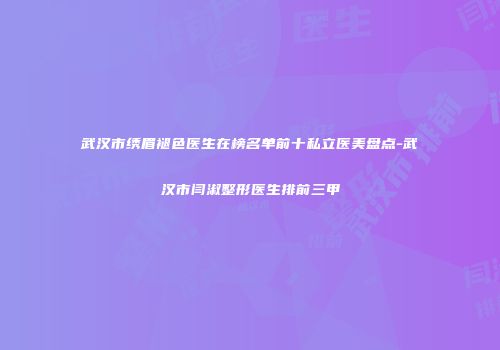 武汉市绣眉褪色医生在榜名单前十私立医美盘点-武汉市闫淑整形医生排前三甲
