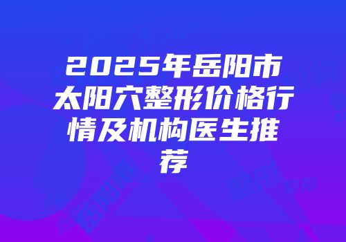 2025年岳阳市太阳穴整形价格行情及机构医生推荐