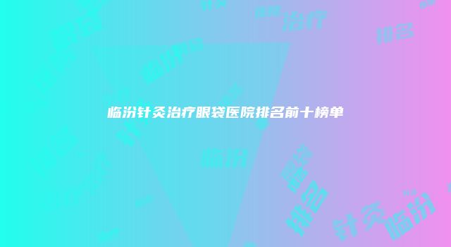 临汾针灸治疗眼袋医院排名前十榜单