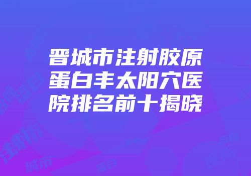晋城市注射胶原蛋白丰太阳穴医院排名前十揭晓