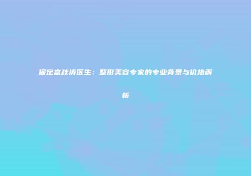 保定富秋涛医生：整形美容专家的专业背景与价格解析
