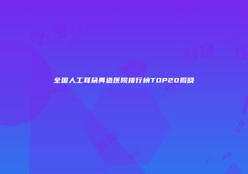 全国人工耳朵再造医院排行榜TOP20揭晓