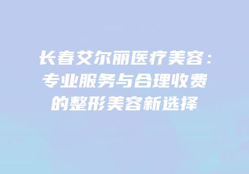 长春艾尔丽医疗美容：专业服务与合理收费的整形美容新选择