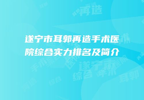 遂宁市耳郭再造手术医院综合实力排名及简介