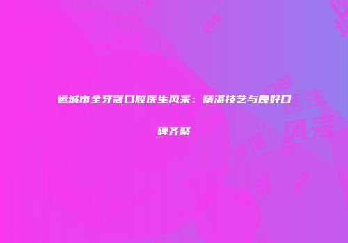 运城市全牙冠口腔医生风采：精湛技艺与良好口碑齐聚