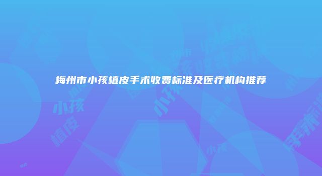梅州市小孩植皮手术收费标准及医疗机构推荐
