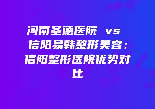 河南圣德医院 vs 信阳易韩整形美容：信阳整形医院优势对比