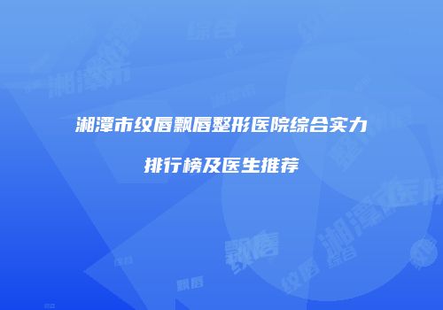 湘潭市纹唇飘唇整形医院综合实力排行榜及医生推荐