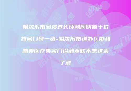 哈尔滨市包皮过长环割医院前十位排名口碑一览-哈尔滨市道外区协和皓美医疗美容门诊部不吹不黑进来了解