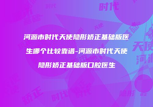 河源市时代天使隐形矫正基础版医生哪个比较靠谱-河源市时代天使隐形矫正基础版口腔医生
