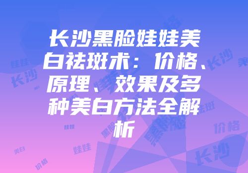 长沙黑脸娃娃美白祛斑术：价格、原理、效果及多种美白方法全解析