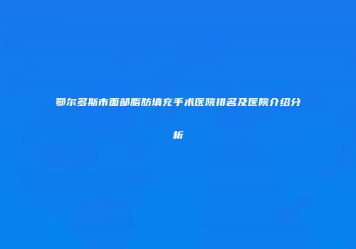 鄂尔多斯市面部脂肪填充手术医院排名及医院介绍分析