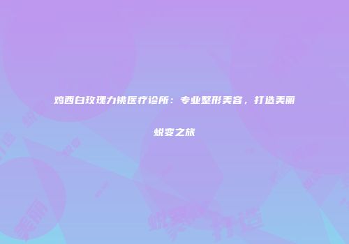鸡西白玫瑰力铫医疗诊所：专业整形美容，打造美丽蜕变之旅