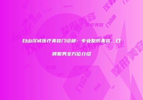 白山汉诚医疗美容门诊部：专业整形美容，口碑服务全方位介绍