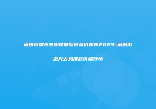 莆田市激光去鸡皮肤整形科价格表2025-莆田市激光去鸡皮肤价格行情