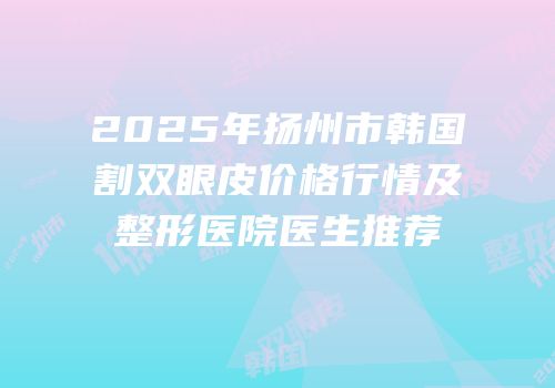 2025年扬州市韩国割双眼皮价格行情及整形医院医生推荐
