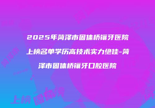 2025年菏泽市固体桥镶牙医院上榜名单学历高技术实力绝佳-菏泽市固体桥镶牙口腔医院