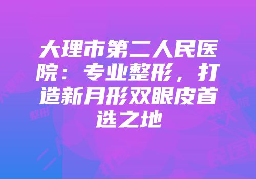 大理市第二人民医院：专业整形，打造新月形双眼皮首选之地