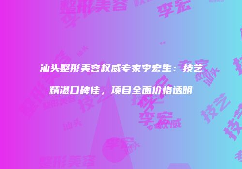 汕头整形美容权威专家李宏生：技艺精湛口碑佳，项目全面价格透明