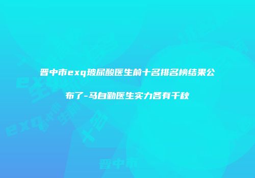 晋中市exq玻尿酸医生前十名排名榜结果公布了-马自勤医生实力各有千秋