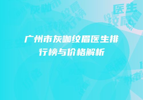 广州市灰咖纹眉医生排行榜与价格解析