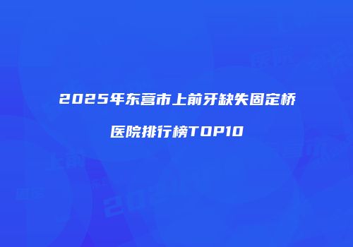 2025年东营市上前牙缺失固定桥医院排行榜TOP10