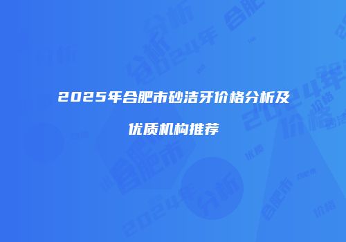 2025年合肥市砂洁牙价格分析及优质机构推荐