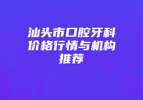 汕头市口腔牙科价格行情与机构推荐