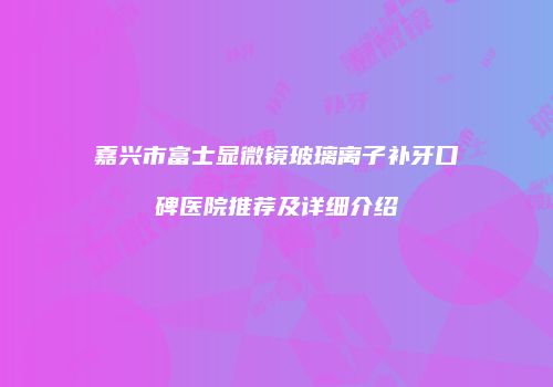 嘉兴市富士显微镜玻璃离子补牙口碑医院推荐及详细介绍