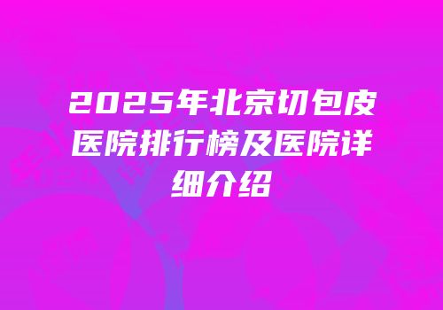2025年北京切包皮医院排行榜及医院详细介绍