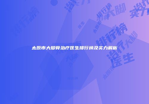 太原市大脚骨治疗医生排行榜及实力解析