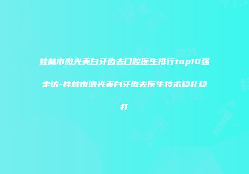 桂林市激光美白牙齿去口腔医生排行top10强走访-桂林市激光美白牙齿去医生技术稳扎稳打