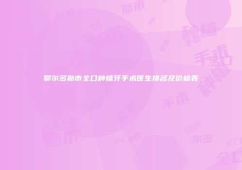 鄂尔多斯市全口种植牙手术医生排名及价格表