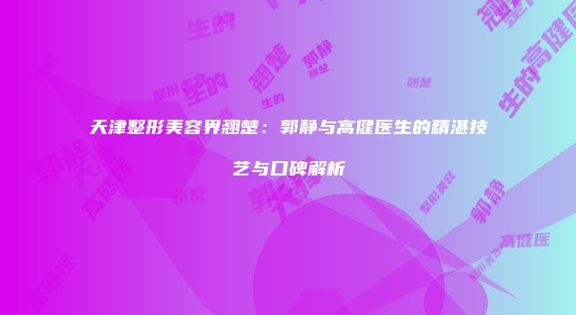 天津整形美容界翘楚：郭静与高健医生的精湛技艺与口碑解析