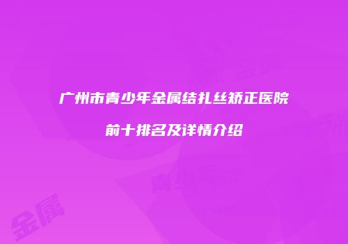广州市青少年金属结扎丝矫正医院前十排名及详情介绍