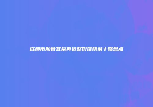 成都市肋骨耳朵再造整形医院前十强盘点