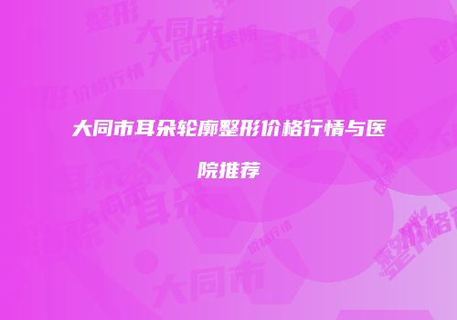 大同市耳朵轮廓整形价格行情与医院推荐