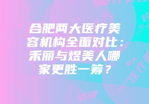 合肥两大医疗美容机构全面对比：禾丽与煜美人哪家更胜一筹？