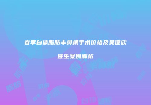 春季自体脂肪丰鼻根手术价格及吴德欣医生案例解析