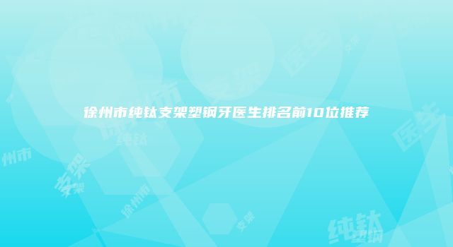 徐州市纯钛支架塑钢牙医生排名前10位推荐