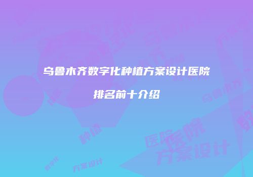 乌鲁木齐数字化种植方案设计医院排名前十介绍