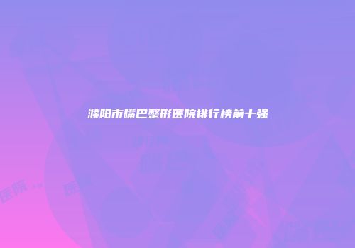 濮阳市嘴巴整形医院排行榜前十强