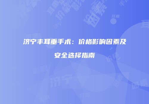 济宁丰耳垂手术：价格影响因素及安全选择指南