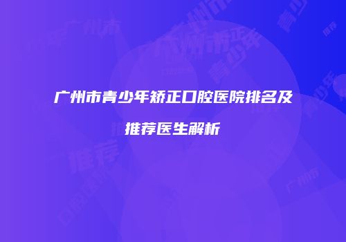 广州市青少年矫正口腔医院排名及推荐医生解析
