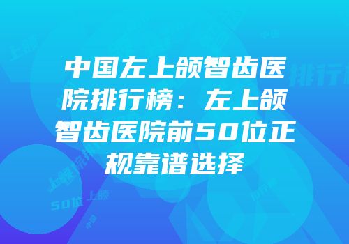 中国左上颌智齿医院排行榜：左上颌智齿医院前50位正规靠谱选择