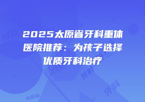 2025太原省牙科重体医院推荐：为孩子选择优质牙科治疗