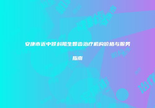 安康市近中倾斜阻生智齿治疗机构价格与服务指南