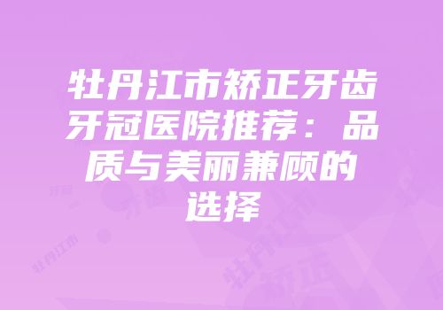 牡丹江市矫正牙齿牙冠医院推荐：品质与美丽兼顾的选择