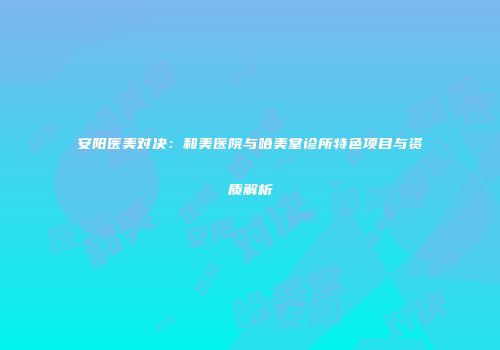 安阳医美对决：和美医院与哈美堂诊所特色项目与资质解析